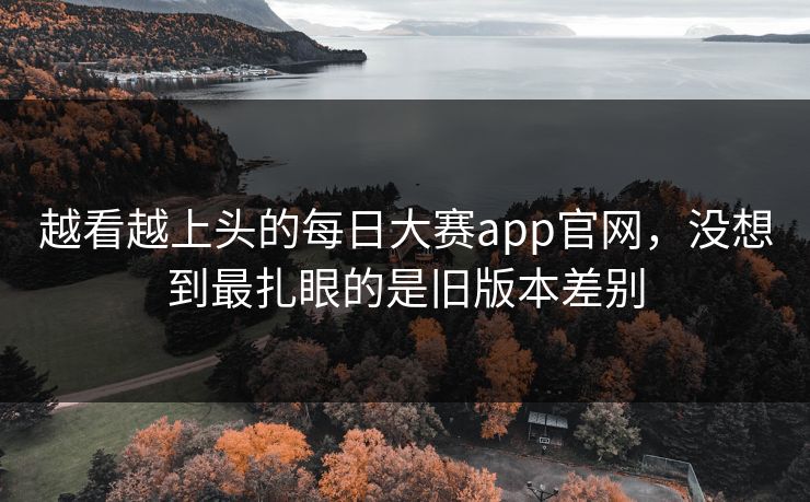 越看越上头的每日大赛app官网，没想到最扎眼的是旧版本差别