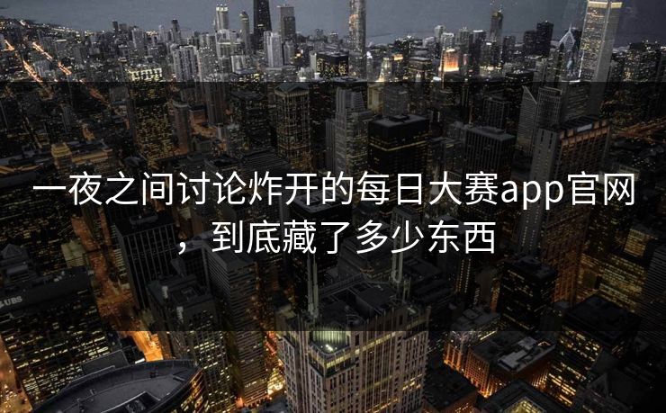 一夜之间讨论炸开的每日大赛app官网，到底藏了多少东西